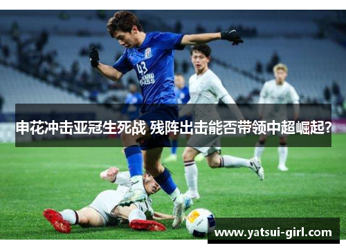 申花冲击亚冠生死战 残阵出击能否带领中超崛起？
